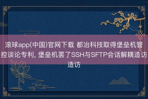 滚球app(中国)官网下载 都治科技取得堡垒机管控谈论专利， 堡垒机罢了SSH与SFTP会话解耦造访