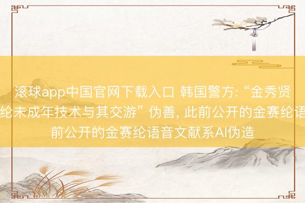 滚球app中国官网下载入口 韩国警方: “金秀贤在已故演员金赛纶未成年技术与其交游” 伪善, 此前公开的金赛纶语音文献系AI伪造