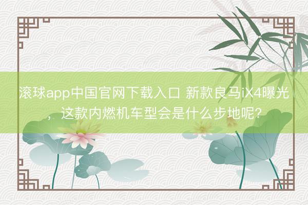 滚球app中国官网下载入口 新款良马iX4曝光，这款内燃机车型会是什么步地呢?