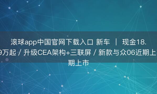 滚球app中国官网下载入口 新车 ｜ 现金18.99万起／升级CEA架构+三联屏／新款与众06近期上市