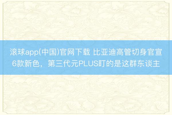 滚球app(中国)官网下载 比亚迪高管切身官宣6款新色，第三代元PLUS盯的是这群东谈主