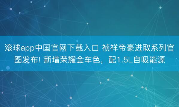 滚球app中国官网下载入口 祯祥帝豪进取系列官图发布! 新增荣耀金车色，配1.5L自吸能源