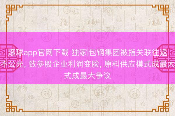 滚球app官网下载 独家|包钢集团被指关联往返价钱不公允， 致参股企业利润变脸， 原料供应模式成最大争议
