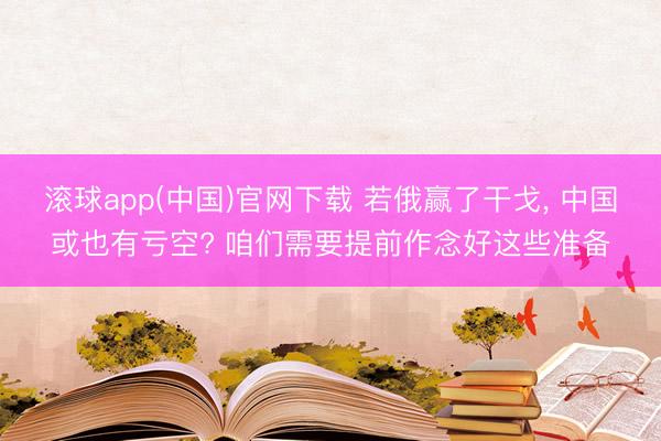 滚球app(中国)官网下载 若俄赢了干戈， 中国或也有亏空? 咱们需要提前作念好这些准备