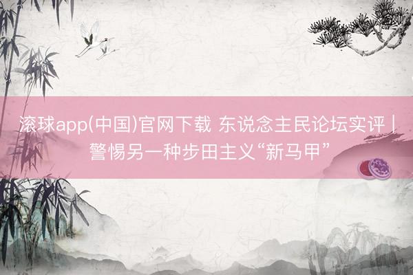 滚球app(中国)官网下载 东说念主民论坛实评 | 警惕另一种步田主义“新马甲”