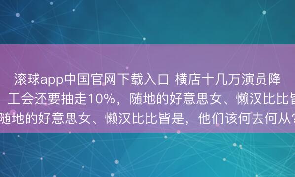 滚球app中国官网下载入口 横店十几万演员降薪，时薪降成13.5元，工会还要抽走10%，随地的好意思女、懒汉比比皆是，他们该何去何从?
