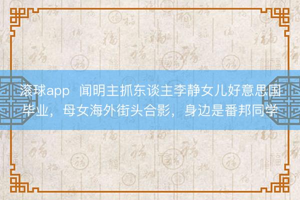 滚球app  闻明主抓东谈主李静女儿好意思国毕业，母女海外街头合影，身边是番邦同学