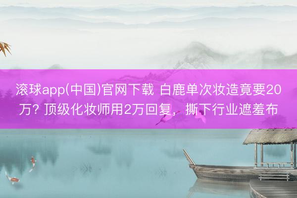 滚球app(中国)官网下载 白鹿单次妆造竟要20万? 顶级化妆师用2万回复，撕下行业遮羞布