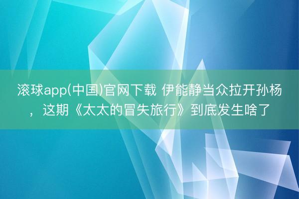 滚球app(中国)官网下载 伊能静当众拉开孙杨，这期《太太的冒失旅行》到底发生啥了