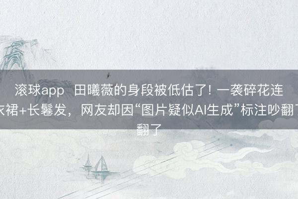 滚球app  田曦薇的身段被低估了! 一袭碎花连衣裙+长鬈发，网友却因“图片疑似AI生成”标注吵翻了