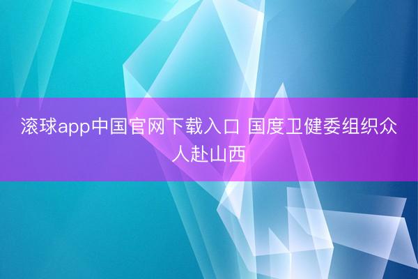 滚球app中国官网下载入口 国度卫健委组织众人赴山西
