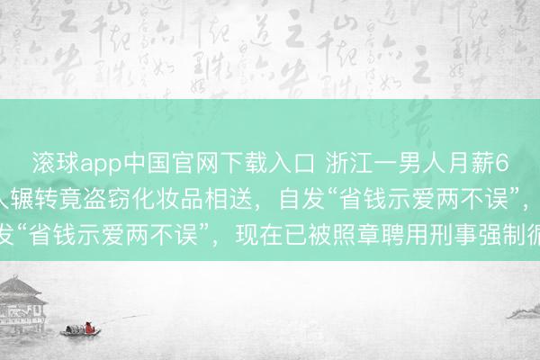 滚球app中国官网下载入口 浙江一男人月薪6千给夫人3千,仍觉夫人辗转竟盗窃化妆品相送,自发“省钱示爱两不误”,现在已被照章聘用刑事强制循序