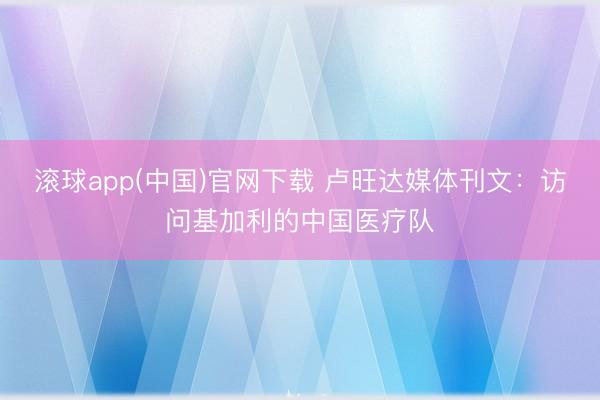 滚球app(中国)官网下载 卢旺达媒体刊文：访问基加利的中国医疗队