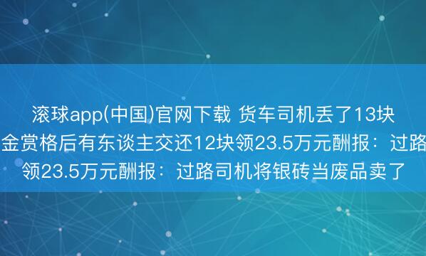 滚球app(中国)官网下载 货车司机丢了13块银砖，价值百万元！重金赏格后有东谈主交还12块领23.5万元酬报：过路司机将银砖当废品卖了