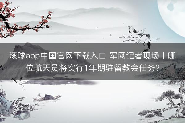 滚球app中国官网下载入口 军网记者现场丨哪位航天员将实行1年期驻留教会任务?