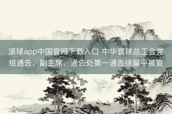 滚球app中国官网下载入口 中华寰球总工会党组通告、副主席、通告处第一通告徐留平被查