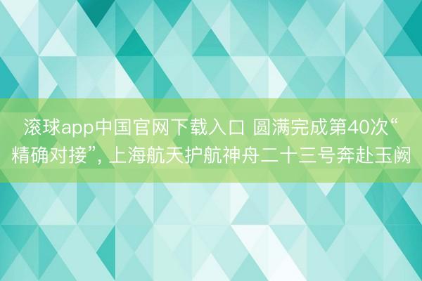 滚球app中国官网下载入口 圆满完成第40次“精确对接”， 上海航天护航神舟二十三号奔赴玉阙