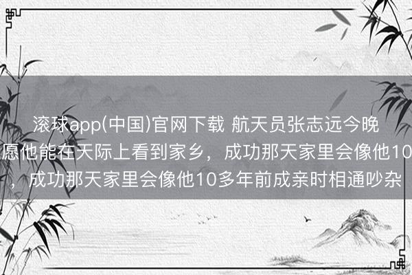 滚球app(中国)官网下载 航天员张志远今晚初度“飞天”，母亲：但愿他能在天际上看到家乡，成功那天家里会像他10多年前成亲时相通吵杂