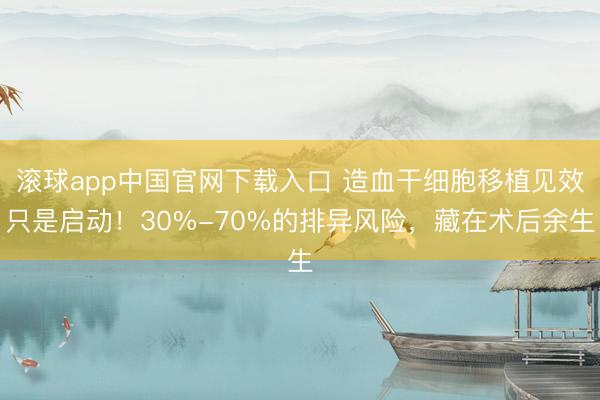 滚球app中国官网下载入口 造血干细胞移植见效只是启动！30%-70%的排异风险，藏在术后余生