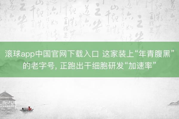 滚球app中国官网下载入口 这家装上“年青腹黑”的老字号， 正跑出干细胞研发“加速率”