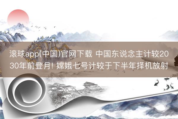 滚球app(中国)官网下载 中国东说念主计较2030年前登月! 嫦娥七号计较于下半年择机放射