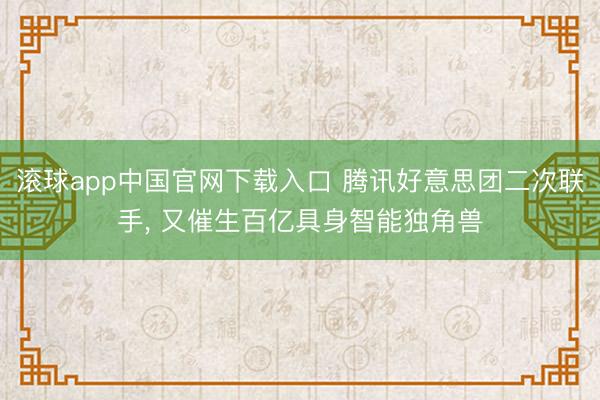 滚球app中国官网下载入口 腾讯好意思团二次联手， 又催生百亿具身智能独角兽