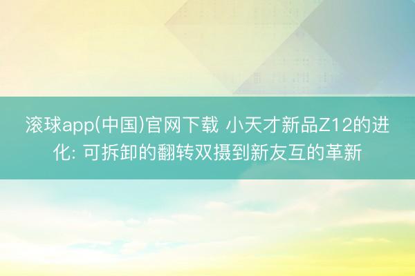 滚球app(中国)官网下载 小天才新品Z12的进化: 可拆卸的翻转双摄到新友互的革新