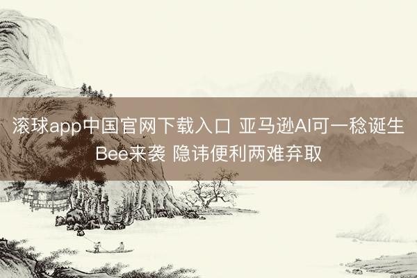 滚球app中国官网下载入口 亚马逊AI可一稔诞生Bee来袭 隐讳便利两难弃取