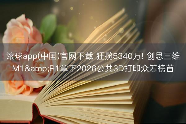滚球app(中国)官网下载 狂揽5340万! 创思三维M1&R1拿下2026公共3D打印众筹榜首