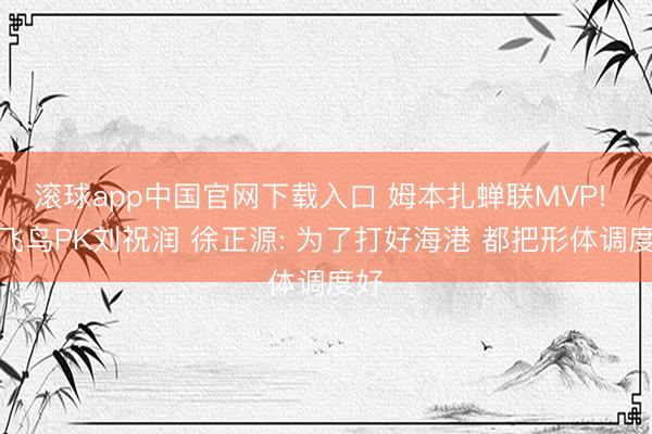 滚球app中国官网下载入口 姆本扎蝉联MVP! 热飞鸟PK刘祝润 徐正源: 为了打好海港 都把形体调度好
