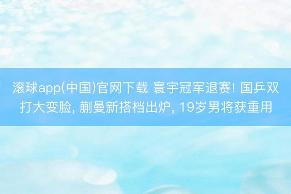 滚球app(中国)官网下载 寰宇冠军退赛! 国乒双打大变脸， 蒯曼新搭档出炉， 19岁男将获重用