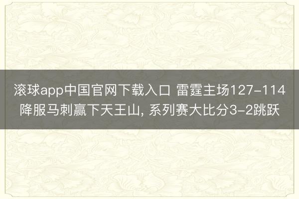 滚球app中国官网下载入口 雷霆主场127-114降服马刺赢下天王山， 系列赛大比分3-2跳跃
