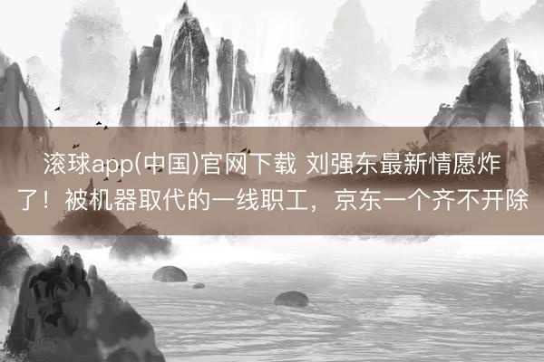 滚球app(中国)官网下载 刘强东最新情愿炸了！被机器取代的一线职工，京东一个齐不开除