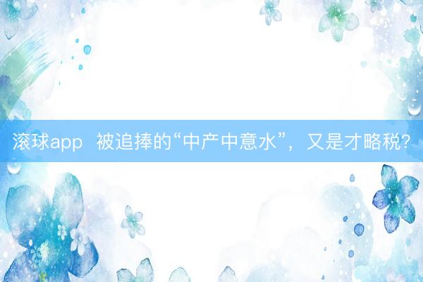 滚球app  被追捧的“中产中意水”，又是才略税？