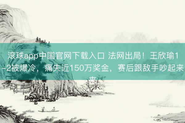 滚球app中国官网下载入口 法网出局！王欣瑜1-2被爆冷，痛失近150万奖金，赛后跟敌手吵起来