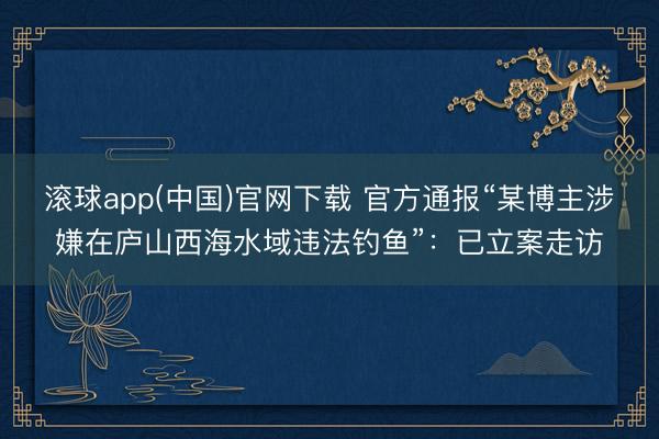 滚球app(中国)官网下载 官方通报“某博主涉嫌在庐山西海水域违法钓鱼”：已立案走访