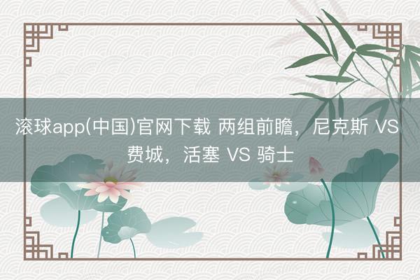 滚球app(中国)官网下载 两组前瞻，尼克斯 VS 费城，活塞 VS 骑士