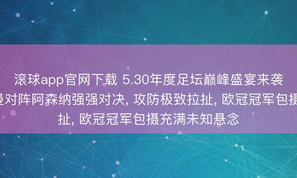 滚球app官网下载 5.30年度足坛巅峰盛宴来袭! 巴黎圣日耳曼对阵阿森纳强强对决， 攻防极致拉扯， 欧冠冠军包摄充满未知悬念