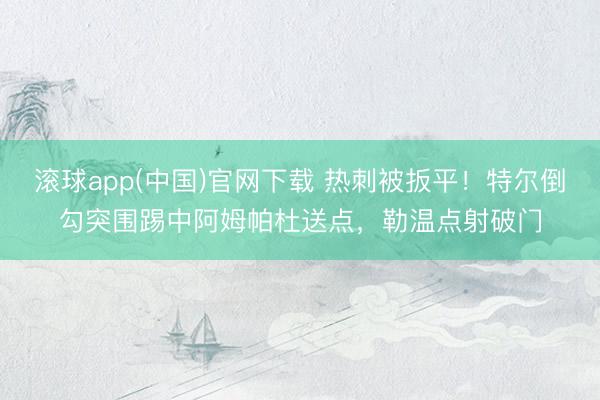 滚球app(中国)官网下载 热刺被扳平！特尔倒勾突围踢中阿姆帕杜送点，勒温点射破门