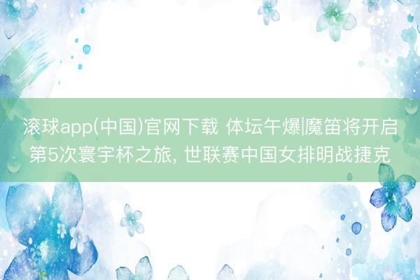 滚球app(中国)官网下载 体坛午爆|魔笛将开启第5次寰宇杯之旅， 世联赛中国女排明战捷克
