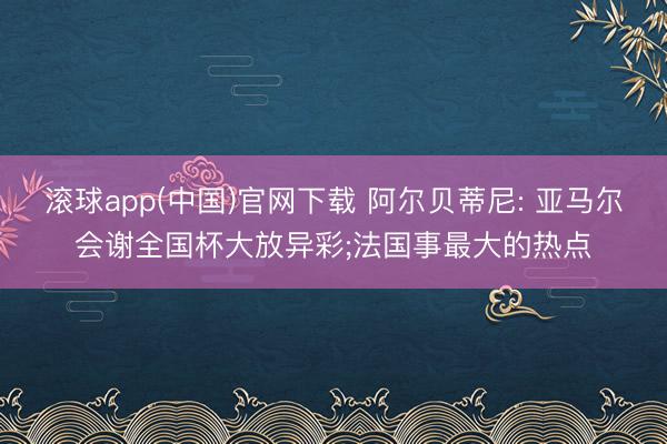 滚球app(中国)官网下载 阿尔贝蒂尼: 亚马尔会谢全国杯大放异彩;法国事最大的热点