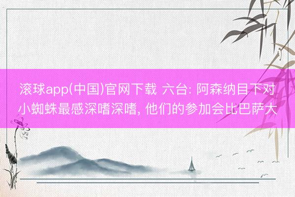 滚球app(中国)官网下载 六台: 阿森纳目下对小蜘蛛最感深嗜深嗜, 他们的参加会比巴萨大