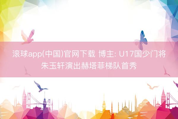滚球app(中国)官网下载 博主: U17国少门将朱玉轩演出赫塔菲梯队首秀