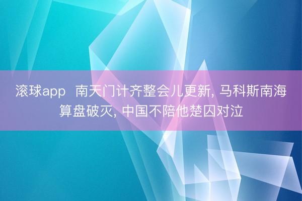 滚球app  南天门计齐整会儿更新， 马科斯南海算盘破灭， 中国不陪他楚囚对泣