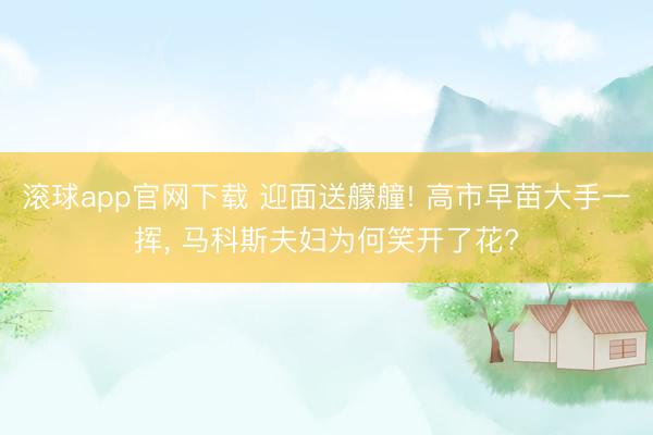 滚球app官网下载 迎面送艨艟! 高市早苗大手一挥， 马科斯夫妇为何笑开了花?