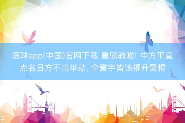 滚球app(中国)官网下载 重磅教唆! 中方平直点名日方不当举动， 全寰宇皆该擢升警惕