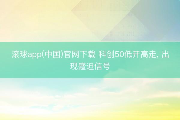 滚球app(中国)官网下载 科创50低开高走， 出现蹙迫信号