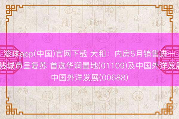 滚球app(中国)官网下载 大和：内房5月销售进一步改善一线城市呈复苏 首选华润置地(01109)及中国外洋发展(00688)