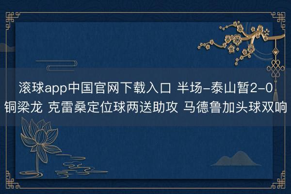滚球app中国官网下载入口 半场-泰山暂2-0铜梁龙 克雷桑定位球两送助攻 马德鲁加头球双响