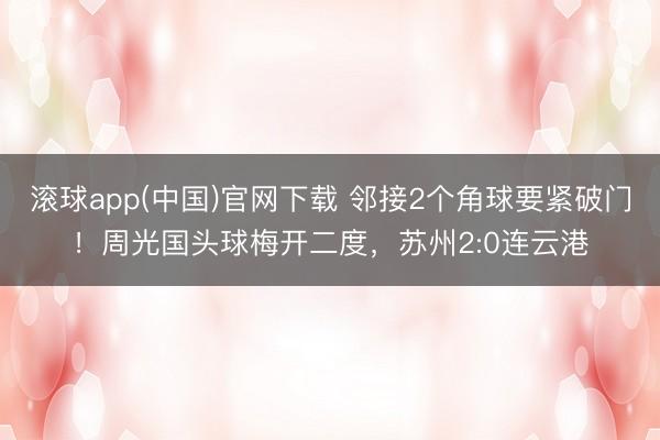 滚球app(中国)官网下载 邻接2个角球要紧破门！周光国头球梅开二度，苏州2:0连云港